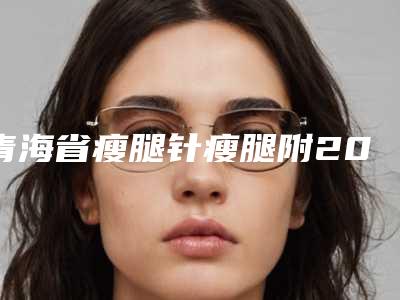 青海省瘦腿针瘦腿附2025价格一览表(10月-4月均价为:26113元)
