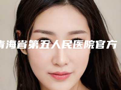 青海省第五人民医院官方价格表曝光-青海省整形医院