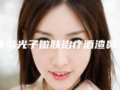 青岛光子嫩肤治疗酒渣鼻的作用能持久维持