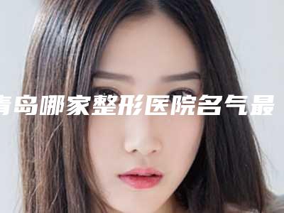 青岛哪家整形医院名气最大(青岛哪家整形医院名气最大的)