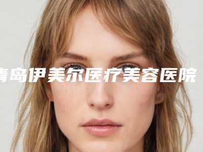 青岛伊美尔医疗美容医院,青岛缤悦容医疗整形美容诊所口碑横评哪家好