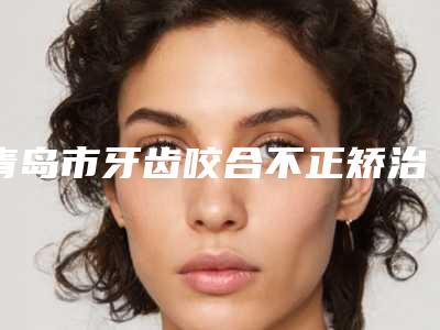青岛市牙齿咬合不正矫治医院排名十强口碑集合公开(齿泰口腔门诊部实力稳中求胜)