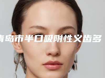 青岛市半口吸附性义齿多少钱-青岛市半口吸附性义齿医院在榜名单前十佳满城风靡