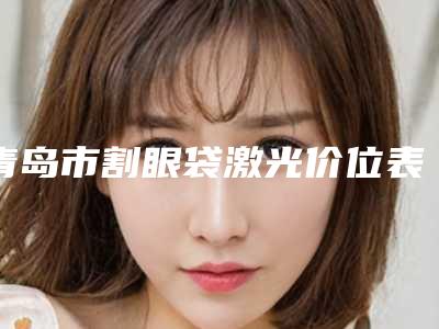 青岛市割眼袋激光价位表附2025版一览-青岛市割眼袋激光价格有多高