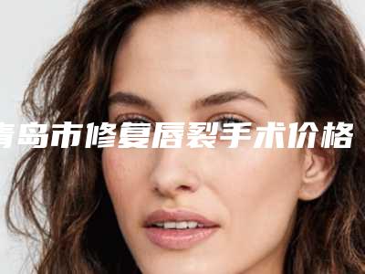 青岛市修复唇裂手术价格(价目)信息上线-青岛华颜美整形外科医院费用表明细