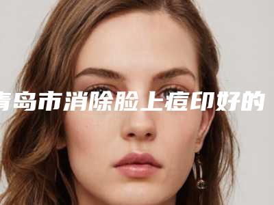 青岛市消除脸上痘印好的医院(青岛禾丽医疗美容口碑派入围)
