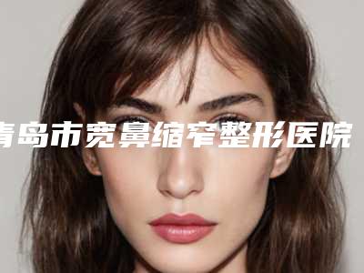 青岛市宽鼻缩窄整形医院排名前十2025版上新-排名靠前青岛市整形医院