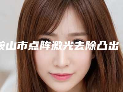 鞍山市点阵激光去除凸出疤痕医院排名榜十强已出炉(鞍山市点阵激光去除凸出疤痕整形医院)