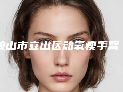 鞍山市立山区动氧瘦手臂项目价格费用明细动氧瘦手臂费用为什么这么贵呢2025年!