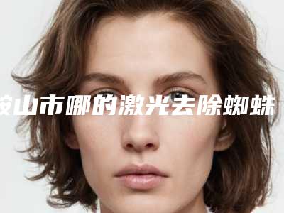 鞍山市哪的激光去除蜘蛛痣医院好(鞍山御泽颜医疗美容门诊部权威大咖尽在其中)