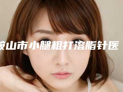 鞍山市小腿粗打溶脂针医院上榜名单前十强强势回归-鞍山竹薇美容整形诊所技术满分价格便宜