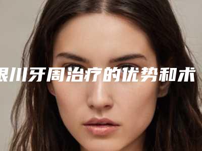 银川牙周治疗的优势和术后护理