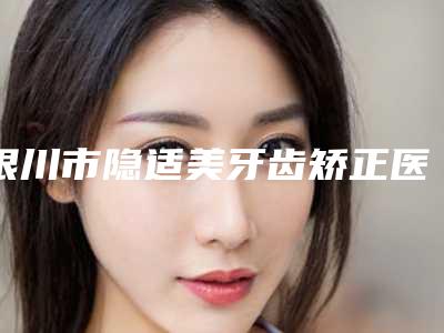 银川市隐适美牙齿矫正医生排名榜当地正规医生集中一览-银川市隐适美牙齿矫正口腔医生
