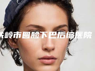 铁岭市圆脸下巴后缩医院上榜名单top10强都是这些-铁岭马晶美容整形门诊部价格蛮实在