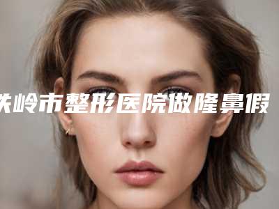 铁岭市整形医院做隆鼻假体手术价格(铁岭市美嘉丽整形外科带来新体验)