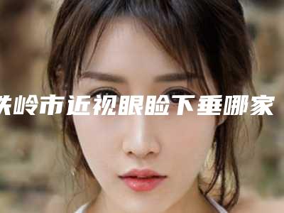 铁岭市近视眼睑下垂哪家医院好(铁岭马美容整形外科实力入围)