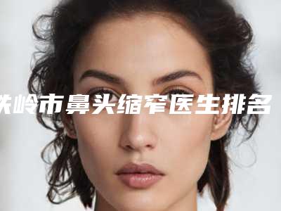 铁岭市鼻头缩窄医生排名前十佳精选名单发布-姜瑜医生比较看好