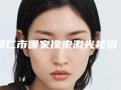 铜仁市哪家像束激光祛斑医院-铜仁市像束激光祛斑医院排行前十名哪家医美机构比较好
