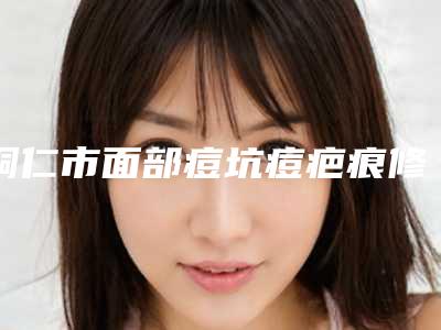 铜仁市面部痘坑痘疤痕修复医生排行榜top10汇总介绍-鄢思思医生上榜前十