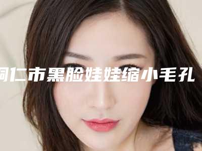 铜仁市黑脸娃娃缩小毛孔医生排名十强都有哪几个-胡晓波医生暂居榜首