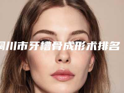 铜川市牙槽骨成形术排名榜贴心推荐-铜川市牙槽骨成形术口腔医生
