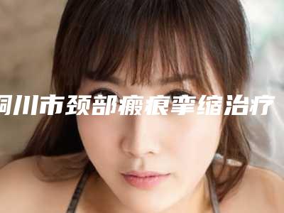 铜川市颈部瘢痕挛缩治疗全新的价格表供你参考-铜川市颈部瘢痕挛缩治疗便宜是多少钱