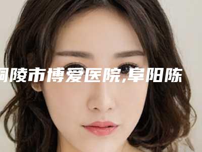 铜陵市博爱医院,阜阳陈爱宁医疗美容诊所公立私立pk详情
