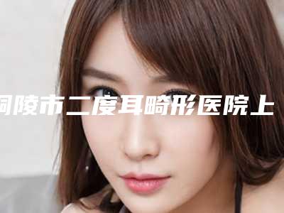 铜陵市二度耳畸形医院上榜名单top10强知名盘点(铜陵周陈医疗美容诊所口碑常青)