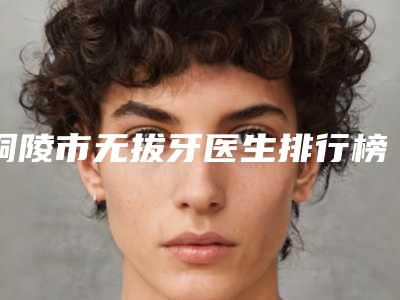 铜陵市无拔牙医生排行榜top10精品医生汇总-铜陵市潘志强口腔医生