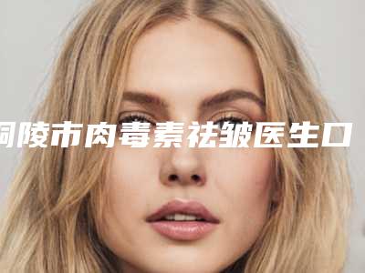 铜陵市肉毒素祛皱医生口碑榜前十详细分析-铜陵市朱博整形医生