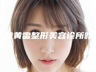 铜陵黄雷整形美容诊所咋样-推荐黄雷医生,刑新医生,邢新医生