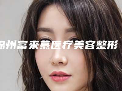锦州富来慕医疗美容整形医院,锦州东方医疗美容哪家好一目了然