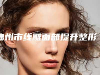 锦州市线雕面部提升整形医院(古塔区朗悦医疗美容实力与口碑之选)