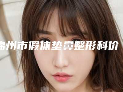 锦州市假体垫鼻整形科价格表全新公开-均价假体垫鼻22210元