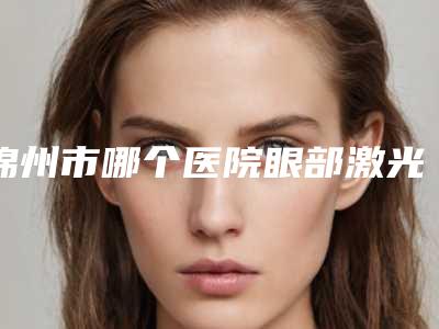 锦州市哪个医院眼部激光矫正手术好(锦州市第二医院深受当地人士喜爱)