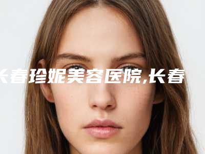 长春珍妮美容医院,长春朝阳区宋有德医疗美容诊所热门top口碑盘点