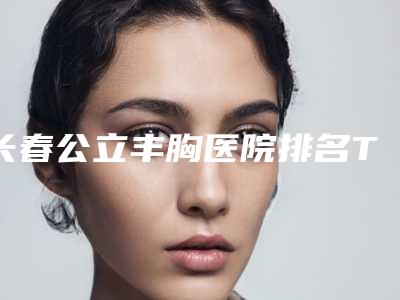 长春公立丰胸医院排名TOP前五汇总,丰胸医疗机构榜单揭晓!”