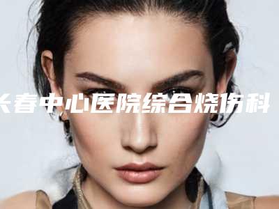长春中心医院综合烧伤科季永智医生,姚春丽医生资料简介、等信息公布