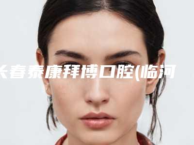 长春泰康拜博口腔(临河街医院)口腔外科价格表2025版-牙性地包天89-190元