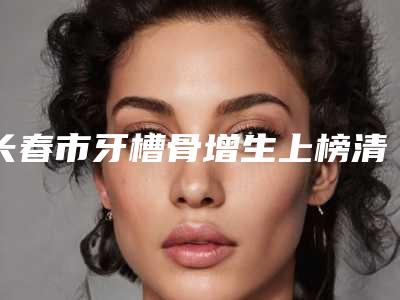 长春市牙槽骨增生上榜清单前十位汇集盘点-长春市牙槽骨增生口腔医生