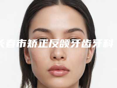 长春市矫正反颌牙齿牙科医生上榜清单前十位年度公开-周正杰医生技术_口碑_价格刷屏