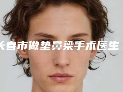 长春市做垫鼻梁手术医生在榜清单悄悄上线-吕东亮医生口碑及擅长评价