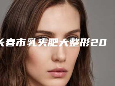 长春市乳头肥大整形2025价格表(费用)免费查询(2025年3月均价为:25063元)