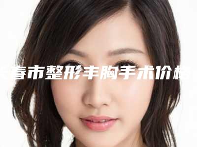 长春市整形丰胸手术价格表全新曝光一览(近6个月均价为:24387元)