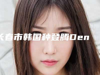 长春市韩国种登腾Dentium种植牙医生排名榜TOP10强大汇集-长春市韩国种登腾Dentium种植牙口腔医生