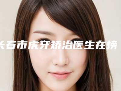 长春市虎牙矫治医生在榜名单top10强榜单整合-长春市李祥伟口腔医生