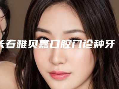 长春雅贝嘉口腔门诊种牙多少钱?附口碑评价