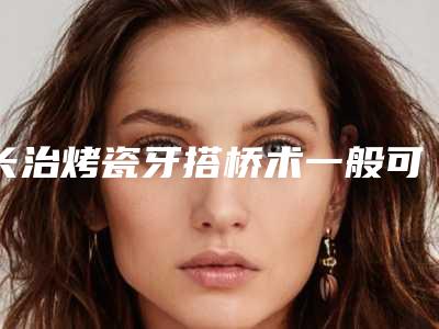 长治烤瓷牙搭桥术一般可以保持多长的时间
