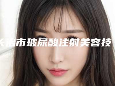 长治市玻尿酸注射美容技术医生口碑排名top10名单公示-长治市玻尿酸注射美容技术医生