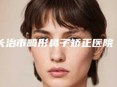 长治市畸形鼻子矫正医院排行榜前十位知名机构盘点(长治市畸形鼻子矫正整形医院)
